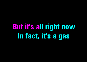 But it's all right now

In fact, it's a gas