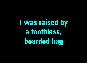 I was raised by

a toothless.
bearded hag