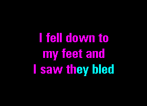 I fell down to

my feet and
I saw they bled