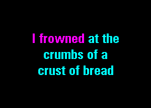 l frowned at the

crumbs of a
crust of bread