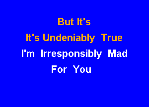 But It's
It's Undeniably True

I'm lrresponsibly Mad
For You