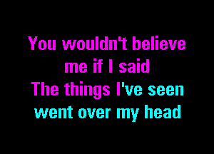 You wouldn't believe
me if I said

The things I've seen
went over my head