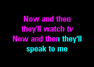 Now and then
they'll watch tv

Now and then they'll
speak to me