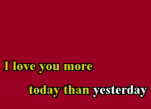 I love you more

today than yesterday