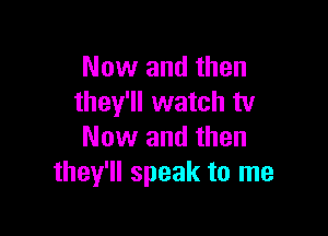 Now and then
they'll watch tv

Now and then
they'll speak to me