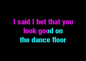 I said I bet that you

look good on
the dance floor