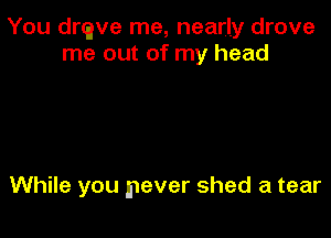 You drtave me, nearly drove
me out of my head

While you never shed a tear