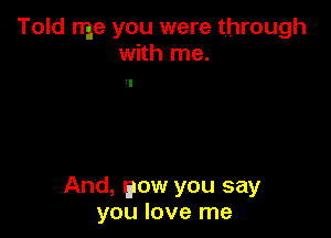 Told me you were through
with me.

And, eow you say
you love me