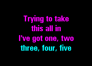 Trying to take
this all in

I've got one. two
three, four, five