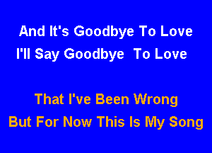And It's Goodbye To Love
I'll Say Goodbye To Love

That I've Been Wrong
But For Now This Is My Song