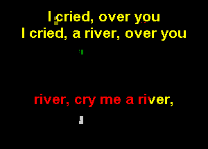lpried, over you
I cried, a river, over you

river, cry me a river,
I