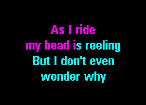 As I ride
my head is reeling

But I don't even
wonder why