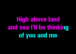 High above land

and sea I'll be thinking
of you and me