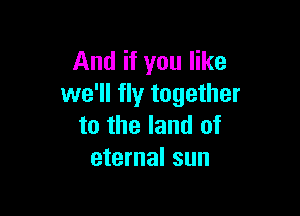And if you like
we'll fly together

to the land of
eternal sun