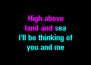 High above
land and sea

I'll be thinking of
you and me