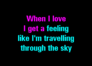 When I love
I get a feeling

like I'm travelling
through the sky