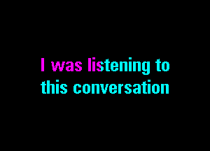 I was listening to

this conversation