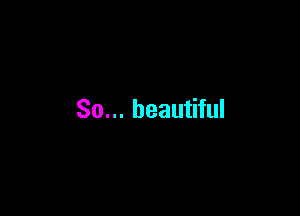 So... beautiful