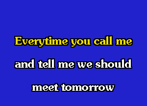 Everytime you call me
and tell me we should

meet tomorrow