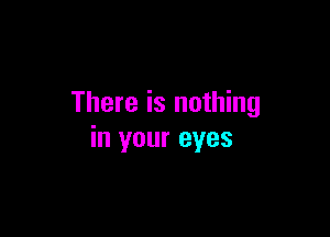 There is nothing

in your eyes