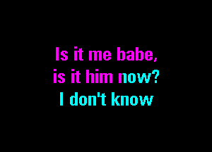 Is it me babe,

is it him now?
I don't know