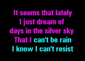 It seems that lately
I iust dream of
days in the silver sky
That I can't he rain
I know I can't resist