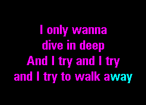 I only wanna
dive in deep

And I try and I try
and I try to walk away