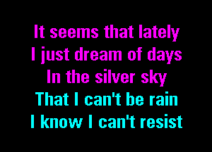 It seems that lately
I iust dream of days
In the silver sky
That I can't he rain
I know I can't resist