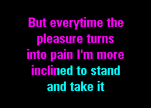 But everytime the
pleasure turns

into pain I'm more
inclined to stand
and take it