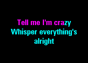 Tell me I'm crazy

Whisper everything's
alright