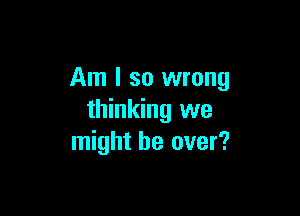 Am I so wrong

thinking we
might be over?