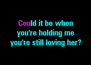 Could it be when

you're holding me
you're still loving her?