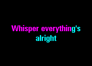 Whisper everything's

alright