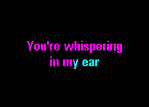 You're whispering

in my ear