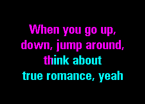 When you go up,
down, jump around.

think about
true romance, yeah
