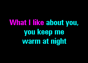 What I like about you,

you keep me
warm at night