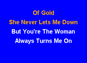 Of Gold
She Never Lets Me Down

But You're The Woman
Always Turns Me On
