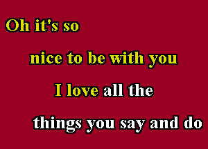 Oh it's so
nice to be With you

I love all the

things you say and (lo