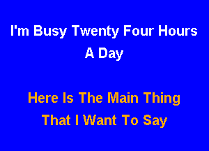I'm Busy Twenty Four Hours
A Day

Here Is The Main Thing
That I Want To Say