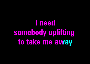 Ineed

somebody uplifting
to take me away