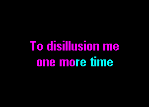 To disillusion me

one more time