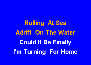 Rolling At Sea
Adrift On The Water

Could It Be Finally
I'm Turning For Home