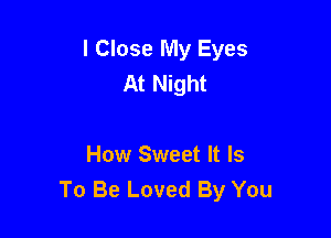 l Close My Eyes
At Night

How Sweet It Is
To Be Loved By You