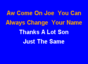 Aw Come On Joe You Can
Always Change Your Name
Thanks A Lot Son

Just The Same