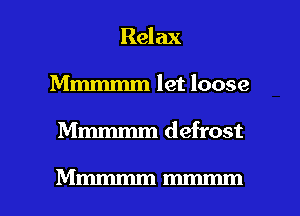 Relax
Mmmmm let loose

Mmmmm defrost

Mmmmmmmmm l