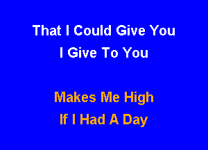 That I Could Give You
I Give To You

Makes Me High
If I Had A Day