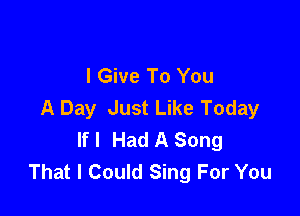 I Give To You
A Day Just Like Today

If I Had A Song
That I Could Sing For You