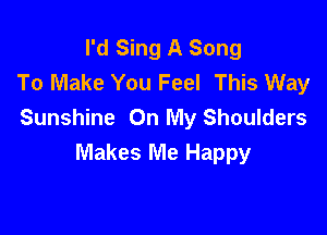 I'd Sing A Song
To Make You Feel This Way

Sunshine On My Shoulders
Makes Me Happy