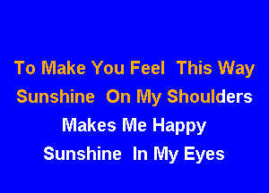 To Make You Feel This Way

Sunshine On My Shoulders
Makes Me Happy
Sunshine In My Eyes