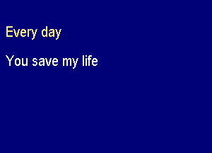 Every day

You save my life